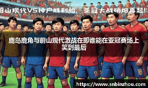 鹿岛鹿角与蔚山现代激战在即谁能在亚冠赛场上笑到最后