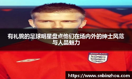 有礼貌的足球明星盘点他们在场内外的绅士风范与人品魅力